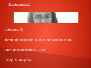 Tira de prueba 5
Diafragma: F8
Tiempo de exposición: 8 seg e intervalos de 4 seg.
Altura de la ampliadora: 32 cm.
Filtraje: 50 magenta
 