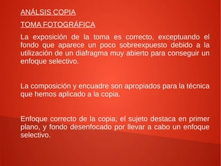 ANÁLSIS COPIA
TOMA FOTOGRÁFICA
La exposición de la toma es correcto, exceptuando el
fondo que aparece un poco sobreexpuesto debido a la
utilización de un diafragma muy abierto para conseguir un
enfoque selectivo.
La composición y encuadre son apropiados para la técnica
que hemos aplicado a la copia.
Enfoque correcto de la copia; el sujeto destaca en primer
plano, y fondo desenfocado por llevar a cabo un enfoque
selectivo.
 