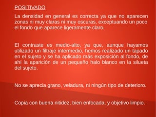 POSITIVADO
La densidad en general es correcta ya que no aparecen
zonas ni muy claras ni muy oscuras, exceptuando un poco
el fondo que aparece ligeramente claro.
El contraste es medio-alto, ya que, aunque hayamos
utilizado un filtraje intermedio, hemos realizado un tapado
en el sujeto y se ha aplicado más exposición al fondo, de
ahí la aparición de un pequeño halo blanco en la silueta
del sujeto.
No se aprecia grano, veladura, ni ningún tipo de deterioro.
Copia con buena nitidez, bien enfocada, y objetivo limpio.
 