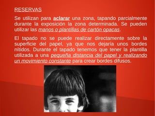 RESERVAS
Se utilizan para aclarar una zona, tapando parcialmente
durante la exposición la zona determinada. Se pueden
utilizar las manos o plantillas de cartón opacas.
El tapado no se puede realizar directamente sobre la
superficie del papel, ya que nos dejaría unos bordes
nítidos. Durante el tapado tenemos que tener la plantilla
utilizada a una pequeña distancia del papel y realizando
un movimiento constante para crear bordes difusos.
 