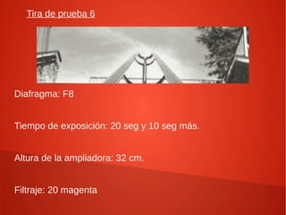 Tira de prueba 6
Diafragma: F8
Tiempo de exposición: 20 seg y 10 seg más.
Altura de la ampliadora: 32 cm.
Filtraje: 20 magenta
 