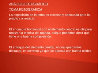 ANÁLISIS FOTOGRÁFICO
TOMA FOTOGRÁFICA
La exposición de la toma es correcta y adecuada para la
práctica a realizar.
El encuadre horizontal con el elemento central es útil para
realizar la técnica del tapada, asique podemos decir que
tiene una buena composición.
El enfoque del elemento central, el cual queríamos
destacar, es correcto ya que se aprecia con buena nitidez.
 