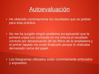 Autoevaluación
● He obtenido correctamente los resultados que se pedían
para esta práctica.
● No me ha surgido ningún problema exceptuando que la
primera copia con contraste no me ofrecía el resultado
correcto por desactivación de los filtros de la ampliadora y
el primer tapado me costó finalizarlo porque lo realizaba
demasiado cerca del papel.
● Los fotogramas utilizados están correctamente enfocados
y expuestos.
 