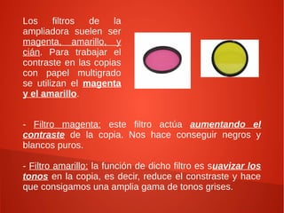 Los filtros de la
ampliadora suelen ser
magenta, amarillo, y
cián. Para trabajar el
contraste en las copias
con papel multigrado
se utilizan el magenta
y el amarillo.
- Filtro magenta: este filtro actúa aumentando el
contraste de la copia. Nos hace conseguir negros y
blancos puros.
- Filtro amarillo: la función de dicho filtro es suavizar los
tonos en la copia, es decir, reduce el constraste y hace
que consigamos una amplia gama de tonos grises.
 
