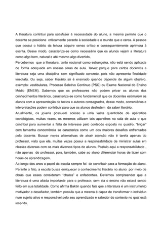 A literatura contribui para satisfazer à necessidade do aluno, a mesma permite que o 
docente se posicione criticamente perante à sociedade e o mundo que o cerca. A pessoa 
que possui o hábito da leitura adquire senso crítico e consequentemente aprimora à 
escrita. Desse modo, caracteriza-se como necessário que os alunos vejam a literatura 
como algo bom, natural e até mesmo algo divertido. 
Percebemos que a literatura, tanto nacional como estrangeira, não está sendo aplicada 
de forma adequada em nossas salas de aula. Talvez porque para certos docentes a 
literatura seja uma disciplina sem significado concreto, pois não apresenta finalidade 
imediata. Ou seja, saber literário só é ensinado quando depende de algum objetivo, 
exemplo: vestibulares, Processo Seletivo Contínuo (PSC) ou Exame Nacional do Ensino 
Médio (ENEM). Sabemos que os professores não podem privar os alunos dos 
conhecimentos literários, caracteriza-se como fundamental que os docentes estimulem os 
alunos com a apresentação de textos e autores consagrados, desse modo, comentários e 
interpretações podem contribuir para que os alunos desfrutem do saber literário. 
Atualmente, os jovens possuem acesso a uma vasta quantidade de aparelhos 
tecnológicos, muitas vezes, os mesmos utilizam tais aparelhos na sala de aula o que 
contribui para aumentar a falta de interesse pelo conteúdo exposto no quadro, “brigar” 
com tamanha concorrência se caracteriza como um dos maiores desafios enfrentados 
pelo docente. Buscar novas alternativas de atrair atenção não é tarefa apenas do 
professor, visto que ele, muitas vezes possui a responsabilidade de ministrar aulas em 
classes diversas com os mais diversos tipos de alunos. Postulo aqui a responsabilidade , 
não apenas do professor, pois, também, cabe ao aluno diferenciar horas de lazer com 
horas de aprendizagem. 
Ao longo dos anos o papel da escola sempre foi de contribuir para a formação do aluno. 
Perante o fato, a escola busca enriquecer o conhecimento literário no aluno por meio de 
obras que esses consideram “chatas” e enfadonhas. Devemos compreender que a 
literatura é uma aliada importante para o professor, sem ela o ensino não estará sendo 
feito em sua totalidade. Como afirma Baktin quando fala que a literatura é um instrumento 
motivador e desafiador, também postula que a mesma é capaz de transformar o indivíduo 
num sujeito ativo e responsável pelo seu aprendizado e sabedor do contexto no qual está 
inserido. 
 