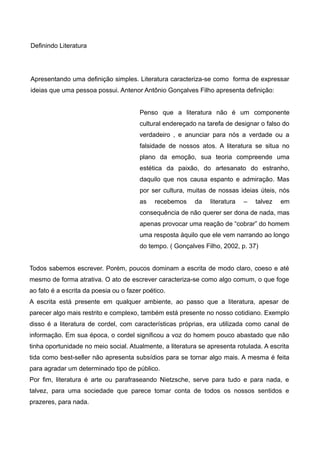 Definindo Literatura 
Apresentando uma definição simples. Literatura caracteriza-se como forma de expressar 
ideias que uma pessoa possui. Antenor Antônio Gonçalves Filho apresenta definição: 
Penso que a literatura não é um componente 
cultural endereçado na tarefa de designar o falso do 
verdadeiro , e anunciar para nós a verdade ou a 
falsidade de nossos atos. A literatura se situa no 
plano da emoção, sua teoria compreende uma 
estética da paixão, do artesanato do estranho, 
daquilo que nos causa espanto e admiração. Mas 
por ser cultura, muitas de nossas ideias úteis, nós 
as recebemos da literatura – talvez em 
consequência de não querer ser dona de nada, mas 
apenas provocar uma reação de “cobrar” do homem 
uma resposta àquilo que ele vem narrando ao longo 
do tempo. ( Gonçalves Filho, 2002, p. 37) 
Todos sabemos escrever. Porém, poucos dominam a escrita de modo claro, coeso e até 
mesmo de forma atrativa. O ato de escrever caracteriza-se como algo comum, o que foge 
ao fato é a escrita da poesia ou o fazer poético. 
A escrita está presente em qualquer ambiente, ao passo que a literatura, apesar de 
parecer algo mais restrito e complexo, também está presente no nosso cotidiano. Exemplo 
disso é a literatura de cordel, com características próprias, era utilizada como canal de 
informação. Em sua época, o cordel significou a voz do homem pouco abastado que não 
tinha oportunidade no meio social. Atualmente, a literatura se apresenta rotulada. A escrita 
tida como best-seller não apresenta subsídios para se tornar algo mais. A mesma é feita 
para agradar um determinado tipo de público. 
Por fim, literatura é arte ou parafraseando Nietzsche, serve para tudo e para nada, e 
talvez, para uma sociedade que parece tomar conta de todos os nossos sentidos e 
prazeres, para nada. 
 