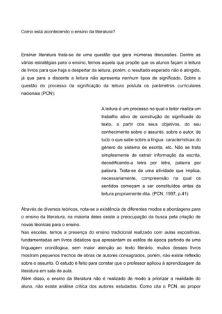 Como está acontecendo o ensino da literatura? 
Ensinar literatura trata-se de uma questão que gera inúmeras discussões. Dentre as 
várias estratégias para o ensino, temos aquela que propõe que os alunos façam a leitura 
de livros para que haja o despertar da leitura, porém, o resultado esperado não é atingido, 
já que para o discente a leitura não apresenta nenhum tipos de significado. Sobre a 
questão do processo da significação da leitura postula os parâmetros curriculares 
nacionais (PCN): 
A leitura é um processo no qual o leitor realiza um 
trabalho ativo de construção do significado do 
texto, a partir dos seus objetivos, do seu 
conhecimento sobre o assunto, sobre o autor, de 
tudo o que sabe sobre a língua: características do 
gênero do sistema de escrita, etc. Não se trata 
simplesmente de extrair informação da escrita, 
decodificando-a letra por letra, palavra por 
palavra. Trata-se de uma atividade que implica, 
necessariamente, compreensão na qual os 
sentidos começam a ser constituídos antes da 
leitura propriamente dita. (PCN, 1997, p.41) 
Através de diversos teóricos, nota-se a existência de diferentes modos e abordagens para 
o ensino da literatura, na maioria deles existe a preocupação da busca pela criação de 
novas técnicas para o ensino. 
Nas escolas, temos a presença do ensino tradicional realizado com aulas expositivas, 
fundamentadas em livros didáticos que apresentam os estilos de época partindo de uma 
linguagem cronólogica, sem maior atenção ao texto literário, muitos desses livros 
mostram pequenos trechos de obras de autores consagrados, porém, não existe reflexão 
sobre o assunto. O estudo é feito para constar que o professor aplicou à aprendizagem da 
literatura em sala de aula. 
Além disso, o ensino da literatura não é realizado de modo a priorizar a realidade do 
aluno, não existe análise crítica dos autores estudados. Como cita o PCN, ao propor 
 