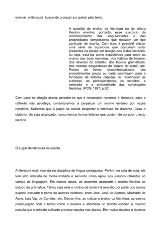 ensinar a literatura buscando o prazer e o gostar pelo texto: 
A questão do ensino da literatura ou da leitura 
literária envolve, portanto, esse exercício de 
reconhecimento das singularidades e das 
propriedades compositivas que matizam um tipo 
particular de escrita. Com isso, é possível afastar 
uma série de equívocos que costumam estar 
presentes na escola em relação aos textos literários, 
ou seja, tratá-los como expedientes para servir ao 
ensino das boas maneiras, dos hábitos de higiene, 
dos deveres do cidadão, dos tópicos gramaticais, 
das receitas desgastadas do “prazer do texto”, etc. 
Postos de forma descontextualizada, tais 
procedimentos pouco ou nada contribuem para a 
formação de leitores capazes de reconhecer as 
sutilezas, as particularidades, os sentidos, a 
extensão e a profundidade das construções 
literárias. (PCN, 1997, p.30) 
Com base na citação acima, percebe-se que é necessário repensar à literatura, caso a 
reflexão não aconteça, continuaremos a perpetuar um ensino errôneo por vezes 
repetitivo. Sabemos que é papel da escola despertar o interesse no discente. Caso o 
objetivo não seja alcançado, nunca iremos formar leitores que gostem de apreciar o texto 
literário. 
O Lugar da literatura na escola 
A literatura está inserida na disciplina de língua portuguesa. Porém, na sala de aula, ela 
tem sido utilizada de forma limitada e servindo como apoio aos estudos refrentes ao 
campo da linguagem. Em muitos casos, os docentes associam o ensino literário ao 
estudo da grámatica. Talvez seja este o motivo de tamanhã aversão por parte dos alunos 
quando escutam o nome de autores célebres, entre eles: José de Alencar, Machado de 
Assis, Luiz Vaz de Camões, etc. Osman lins, ao criticar o ensino da literatura, apresenta 
preocupação com a forma como a mesma é abordada no âmbito escolar, o mesmo 
postula que o método aplicado provoca repulsa nos alunos. Em muitas escolas o docente 
 