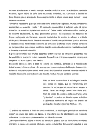 repassa aos docentes a teoria, exemplo: escola romântica, suas caractéristicas, contexto 
histórico, algum trecho de certa obra do périodo romântico, etc. Com isso, o estudo do 
texto literário não é priorizado. Consequentemente, o aluno estuda para cumprir seus 
deveres escolares. 
Também é necessário que seja analisada como a literatura é aplicada. Muitos professores 
apresentam o seguinte relato: “ O conteúdo programático é extenso, não há como 
trabalhar de maneira completa com os alunos”. Desse modo, seria necessário a mudança 
do sistema educacional, ou seja, poderíamos pensar na separação da disciplina de 
língua portuguesa da literatura, algumas instituições de ensino já adotam o método 
alcançando bons resultados. Deve-se respeitar a opinião dos professores quando afirmam 
a necessidade da flexibilidade no ensino, de forma que o referido ensino priorize a matéria 
de forma ampla e que exista a existência ligação entre a literatura com a realidade na qual 
o discente se encontra inserido. 
É possível constatar que muitos docentes tentam superar as limitações presentes nos 
livros didáticos buscando outros materiais. Dessa forma, inúmeros docentes conseguem 
despertar no aluno o gosto pelo literário. 
Buscando soluções para o caos no ensino da literatura, percebe-se a necessicade 
trabalhar com inúmeras obras, não apenas com o resumo da escola literária, desse modo, 
haveria o maior esforço do aluno. Além disso, é fundamental é que se repense e reflita a 
respeito do assunto abordado em sala de aula. Postula Renato Cordeiro Gomes: 
Não se deve superestimar a abordagem através 
dos estilos de época, que se transformou em 
camisas de forças para se enquadrarem autores e 
obras. Talvez se esteja caindo num novo erro. 
Com os estilos de época se está construindo uma 
“grámatica” normativa da literatura para substituir 
a gramática normativa da língua no ensino de 
português e literatura (Gomes: 1976, p. 141). 
O ensino da literatura é feito de forma tradicional. A abordagem principal se encontra 
“presa” ao estudo dos estilos de época. É importante que tal abordagem seja realizada 
juntamente com as obras para que exista um elo entre ambas. 
Outro questinamento sobre o ensino da literatura, postula que as instituições escolares 
priorizam o estudo de autores célebres. Muitos estudantes demonstram repulsa a tais 
 