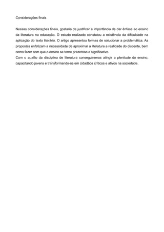 Considerações finais 
Nessas considerações finais, gostaria de justificar a importância de dar ênfase ao ensino 
da literatura na educação. O estudo realizado constatou a existência da dificuldade na 
aplicação do texto literário. O artigo apresentou formas de solucionar a problemática. As 
propostas enfatizam a necessidade de aproximar a literatura a realidade do discente, bem 
como fazer com que o ensino se torne prazeroso e significativo. 
Com o auxílio da disciplina de literatura conseguiremos atingir a plenitude do ensino, 
capacitando jovens e transformando-os em cidadãos críticos e ativos na sociedade. 
 