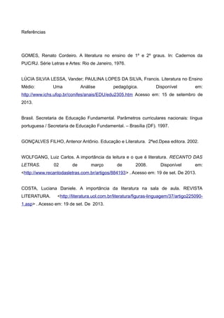 Referências 
GOMES, Renato Cordeiro. A literatura no ensino de 1º e 2º graus. In: Cadernos da 
PUC/RJ. Série Letras e Artes: Rio de Janeiro, 1976. 
LÚCIA SILVIA LESSA, Vander; PAULINA LOPES DA SILVA, Francis. Literatura no Ensino 
Médio: Uma Análise pedagógica. Disponível em: 
http://www.ichs.ufop.br/conifes/anais/EDU/edu2305.htm Acesso em: 15 de setembro de 
2013. 
Brasil. Secretaria de Educação Fundamental. Parâmetros curriculares nacionais: língua 
portuguesa / Secretaria de Educação Fundamental. – Brasília (DF). 1997. 
GONÇALVES FILHO, Antenor Antônio. Educação e Literatura. 2ªed.Dpea editora. 2002. 
WOLFGANG, Luiz Carlos. A importância da leitura e o que é literatura. RECANTO DAS 
LETRAS. 02 de março de 2008. Disponível em: 
<http://www.recantodasletras.com.br/artigos/884193> . Acesso em: 19 de set. De 2013. 
COSTA, Luciana Daniele. A importância da literatura na sala de aula. REVISTA 
LITERATURA. <http://literatura.uol.com.br/literatura/figuras-linguagem/37/artigo225090- 
1.asp> . Acesso em: 19 de set. De 2013. 
 