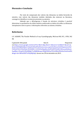 Discussão e Conclusão
Por meio de comparação dos valores das distancias na tabela fornecida da
amostra, com valores das distancias também tabelados dos minerais na literatura,
consegui-se identificar os minerais presentes na amostra.
Sabendo que o difratograma é função da estrutura cristalina é possível
determinar os parâmetros da célula unitária conhecendo os índices de miller as distancias
interplanares entre os picos e informações referentes ao sistema cristalino.

Referências
L.V. AZAROF, The Powder Method in X-ray Crystallography, McGraw-Hill, N.Y., 1958, 342
pg.
CapítuloIII–Difraçãode
Raio-X.
Disponível
em:https://www.google.com.br/url?sa=t&rct=j&q=&esrc=s&source=web&cd=1&cad=rja
&ved=0CDAQFjAA&url=http%3A%2F%2Fwww.teses.usp.br%2Fteses%2Fdisponiveis%2
F44%2F44133%2Ftde-09102003-112552%2Fpublico%2FCAPITULOIII-DifracaoDeRaiosX.pdf&ei=YGaqUrG3NsH8kQe71oDQBA&usg=AFQjCNH0vq7SVz24MwZPj4i4w3z4aVwdFA
&sig2=3sI-5RYxO3OT7xTEyNQLhQ> Acesso em: 09 de dezembro de 2013.

 