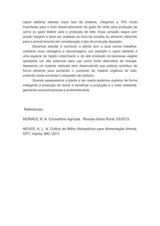 capim elefante oferece maior teor de protéina, chegando a 16% muito
importante para o bom desenvolvimento do gado de corte para produção de
carne ou gado leiteiro para a produção de leite. Essa variação segue com
ampla margem e deve ser avaliada na hora da escolha do alimento oferecido
para o animal levando em consideração o tipo de produção desejado.
Devemos estudar e conhecer a planta com a qual vamos trabalhar,
conhecer suas vantagens e desvantagens, por exemplo o capim elefante é
uma espécie de rápido crescimento e de alta produção de biomassa vegetal
apresenta um alto potencial para uso como fonte alternativa de energia.
Apresenta um sistema radicular bem desenvolvido que poderia contribuir de
forma eficiente para aumentar o conteúdo de matéria orgânica do solo,
podendo ainda aumentar o sequestro de carbono.
Quando pesquisamos a planta a ser usada podemos explorar de forma
inteligente a produção de forma a beneficiar a produção e o meio ambiente,
ganhando economicamente e ambientalmente.
Referencias:
MORAES, R. A. Consultório Agrícola. Revista Globo Rural, 03/2013.
NEVES, A. L. A. Cultivo de Milho Hidropônico para Alimentação Animal,
CPT, Viçosa, MG, 2011.
 