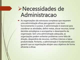 Necessidades de
Administracao
 As organizações são estruturas complexas que requerem
uma administração eficaz para garantir o seu bom
funcionamento e sucesso. A administração é essencial para
coordenar as atividades, definir metas, alocar recursos, tomar
decisões estratégicas e acompanhar o desempenho da
organização. Sem uma administração adequada, as
organizações podem enfrentar problemas como falta de
direção, desperdício de recursos, conflitos internos e baixa
produtividade. Portanto, a administração é fundamental para
garantir que as organizações atinjam seus objetivos de forma
eficiente e eficaz.
 