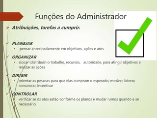Funções do Administrador
 Atribuições, tarefas a cumprir.
 PLANEJAR
• pensar antecipadamente em objetivos, ações e atos
 ORGANIZAR
• alocar (distribuir) o trabalho, recursos, autoridade, para atingir objetivos e
realizar as ações
 DIRIGIR
• orientar as pessoas para que elas cumpram o esperado; motivar, liderar,
comunicar, incentivar
 CONTROLAR
• verificar se os atos estão conforme os planos e mudar rumos quando e se
necessário
 