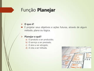 Função Planejar
 O que é?
 É projetar seus objetivos e ações futuras, através de algum
método, plano ou lógica.
 Planejar o quê?
a) O produto a ser produzido;
b) O serviço a ser prestado;
c) O alvo a ser atingido;
d) A rota a ser trilhada.
 