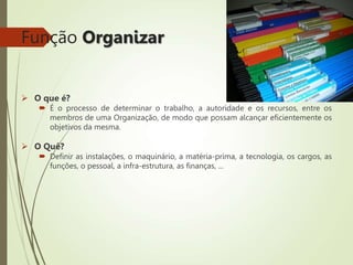 Função Organizar
 O que é?
 É o processo de determinar o trabalho, a autoridade e os recursos, entre os
membros de uma Organização, de modo que possam alcançar eficientemente os
objetivos da mesma.
 O Quê?
 Definir as instalações, o maquinário, a matéria-prima, a tecnologia, os cargos, as
funções, o pessoal, a infra-estrutura, as finanças, ...
 