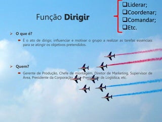 Função Dirigir
 O que é?
 É o ato de dirigir, influenciar e motivar o grupo a realizar as tarefas essenciais
para se atingir os objetivos pretendidos.
 Quem?
 Gerente de Produção, Chefe de montagem, Diretor de Marketing, Supervisor de
Área, Presidente da Corporação, Vice-Presidente de Logística, etc.
Liderar;
Coordenar;
Comandar;
Etc.
 