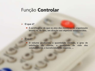 Função Controlar
 O que é?
 É certificar-se de que os atos dos membros da organização
levam-na, de fato, em direção aos objetivos estabelecidos.
 O quê?
 O volume produzido, a quantidade vendida, o grau de
satisfação do cliente, a qualidade de vida dos
colaboradores, a lucratividade do negócio, ...
 