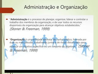 Administração e Organização
 "Administração é o processo de planejar, organizar, liderar e controlar o
trabalho dos membros da organização, e de usar todos os recursos
disponíveis da organização para alcançar objetivos estabelecidos."
(Stoner & Freeman, 1999)
 “Organização é uma entidade abstrata, de cunho jurídico, formada por
duas ou mais pessoas, trabalhando juntas e de modo estruturado para
alcançar um objetivo específico ou um conjunto de objetivos.” (Stoner
& Freeman, 1999)
 