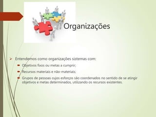 Organizações
 Entendemos como organizações sistemas com:
 Objetivos fixos ou metas a cumprir;
 Recursos materiais e não-materiais;
 Grupos de pessoas cujos esforços são coordenados no sentido de se atingir
objetivos e metas determinados, utilizando os recursos existentes.
 