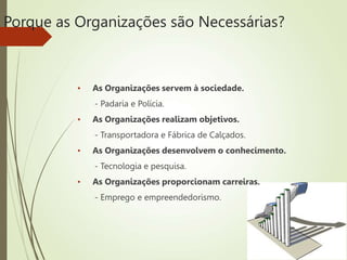 Porque as Organizações são Necessárias?
• As Organizações servem à sociedade.
- Padaria e Polícia.
• As Organizações realizam objetivos.
- Transportadora e Fábrica de Calçados.
• As Organizações desenvolvem o conhecimento.
- Tecnologia e pesquisa.
• As Organizações proporcionam carreiras.
- Emprego e empreendedorismo.
 