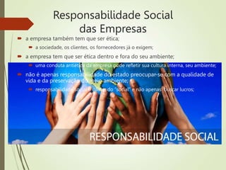 Responsabilidade Social
das Empresas
 a empresa também tem que ser ética;
 a sociedade, os clientes, os fornecedores já o exigem;
 a empresa tem que ser ética dentro e fora do seu ambiente;
 uma conduta antiética da empresa pode refletir sua cultura interna, seu ambiente;
 não é apenas responsabilidade do estado preocupar-se com a qualidade de
vida e da preservação do meio ambiente;
 responsabilidade social é cuidar do “social” e não apenas buscar lucros;
 