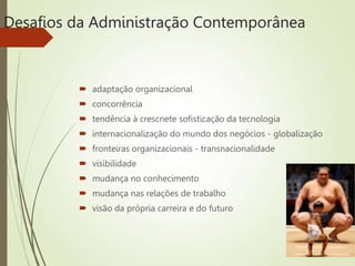 Desafios da Administração Contemporânea
 adaptação organizacional
 concorrência
 tendência à crescnete sofisticação da tecnologia
 internacionalização do mundo dos negócios - globalização
 fronteiras organizacionais - transnacionalidade
 visibilidade
 mudança no conhecimento
 mudança nas relações de trabalho
 visão da própria carreira e do futuro
 