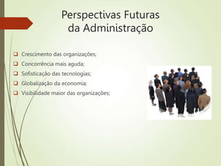 Perspectivas Futuras
da Administração
 Crescimento das organizações;
 Concorrência mais aguda;
 Sofisticação das tecnologias;
 Globalização da economia;
 Visibilidade maior das organizações;
 