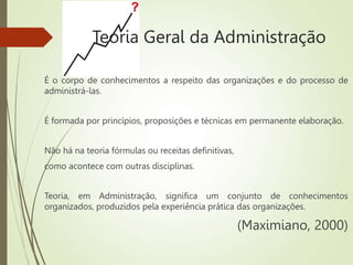 Teoria Geral da Administração
É o corpo de conhecimentos a respeito das organizações e do processo de
administrá-las.
É formada por princípios, proposições e técnicas em permanente elaboração.
Não há na teoria fórmulas ou receitas definitivas,
como acontece com outras disciplinas.
Teoria, em Administração, significa um conjunto de conhecimentos
organizados, produzidos pela experiência prática das organizações.
(Maximiano, 2000)
 