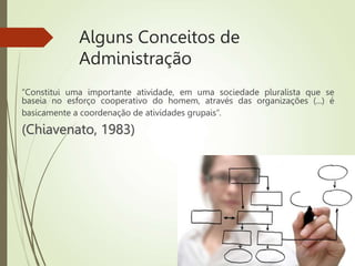 Alguns Conceitos de
Administração
“Constitui uma importante atividade, em uma sociedade pluralista que se
baseia no esforço cooperativo do homem, através das organizações (...) é
basicamente a coordenação de atividades grupais”.
(Chiavenato, 1983)
 