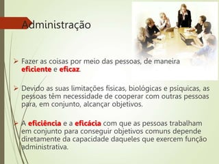 Administração
 Fazer as coisas por meio das pessoas, de maneira
eficiente e eficaz.
 Devido as suas limitações físicas, biológicas e psíquicas, as
pessoas têm necessidade de cooperar com outras pessoas
para, em conjunto, alcançar objetivos.
 A eficiência e a eficácia com que as pessoas trabalham
em conjunto para conseguir objetivos comuns depende
diretamente da capacidade daqueles que exercem função
administrativa.
 