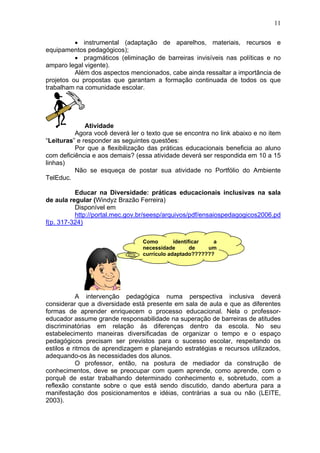 11
• instrumental (adaptação de aparelhos, materiais, recursos e
equipamentos pedagógicos);
• pragmáticos (eliminação de barreiras invisíveis nas políticas e no
amparo legal vigente).
Além dos aspectos mencionados, cabe ainda ressaltar a importância de
projetos ou propostas que garantam a formação continuada de todos os que
trabalham na comunidade escolar.
Atividade
Agora você deverá ler o texto que se encontra no link abaixo e no item
“Leituras” e responder as seguintes questões:
Por que a flexibilização das práticas educacionais beneficia ao aluno
com deficiência e aos demais? (essa atividade deverá ser respondida em 10 a 15
linhas)
Não se esqueça de postar sua atividade no Portfólio do Ambiente
TelEduc.
Educar na Diversidade: práticas educacionais inclusivas na sala
de aula regular (Windyz Brazão Ferreira)
Disponível em
http://portal.mec.gov.br/seesp/arquivos/pdf/ensaiospedagogicos2006.pd
f(p. 317-324)
A intervenção pedagógica numa perspectiva inclusiva deverá
considerar que a diversidade está presente em sala de aula e que as diferentes
formas de aprender enriquecem o processo educacional. Nela o professor-
educador assume grande responsabilidade na superação de barreiras de atitudes
discriminatórias em relação às diferenças dentro da escola. No seu
estabelecimento maneiras diversificadas de organizar o tempo e o espaço
pedagógicos precisam ser previstos para o sucesso escolar, respeitando os
estilos e ritmos de aprendizagem e planejando estratégias e recursos utilizados,
adequando-os às necessidades dos alunos.
O professor, então, na postura de mediador da construção de
conhecimentos, deve se preocupar com quem aprende, como aprende, com o
porquê de estar trabalhando determinado conhecimento e, sobretudo, com a
reflexão constante sobre o que está sendo discutido, dando abertura para a
manifestação dos posicionamentos e idéias, contrárias a sua ou não (LEITE,
2003).
Como identificar a
necessidade de um
currículo adaptado???????
 