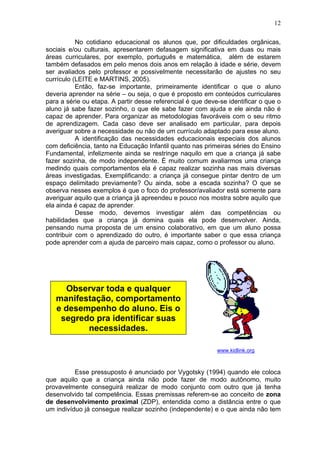 12
No cotidiano educacional os alunos que, por dificuldades orgânicas,
sociais e/ou culturais, apresentarem defasagem significativa em duas ou mais
áreas curriculares, por exemplo, português e matemática, além de estarem
também defasados em pelo menos dois anos em relação à idade e série, devem
ser avaliados pelo professor e possivelmente necessitarão de ajustes no seu
currículo (LEITE e MARTINS, 2005).
Então, faz-se importante, primeiramente identificar o que o aluno
deveria aprender na série – ou seja, o que é proposto em conteúdos curriculares
para a série ou etapa. A partir desse referencial é que deve-se identificar o que o
aluno já sabe fazer sozinho, o que ele sabe fazer com ajuda e ele ainda não é
capaz de aprender. Para organizar as metodologias favoráveis com o seu ritmo
de aprendizagem. Cada caso deve ser analisado em particular, para depois
averiguar sobre a necessidade ou não de um currículo adaptado para esse aluno.
A identificação das necessidades educacionais especiais dos alunos
com deficiência, tanto na Educação Infantil quanto nas primeiras séries do Ensino
Fundamental, infelizmente ainda se restringe naquilo em que a criança já sabe
fazer sozinha, de modo independente. É muito comum avaliarmos uma criança
medindo quais comportamentos ela é capaz realizar sozinha nas mais diversas
áreas investigadas. Exemplificando: a criança já consegue pintar dentro de um
espaço delimitado previamente? Ou ainda, sobe a escada sozinha? O que se
observa nesses exemplos é que o foco do professor/avaliador está somente para
averiguar aquilo que a criança já apreendeu e pouco nos mostra sobre aquilo que
ela ainda é capaz de aprender.
Desse modo, devemos investigar além das competências ou
habilidades que a criança já domina quais ela pode desenvolver. Ainda,
pensando numa proposta de um ensino colaborativo, em que um aluno possa
contribuir com o aprendizado do outro, é importante saber o que essa criança
pode aprender com a ajuda de parceiro mais capaz, como o professor ou aluno.
www.kidlink.org
Esse pressuposto é anunciado por Vygotsky (1994) quando ele coloca
que aquilo que a criança ainda não pode fazer de modo autônomo, muito
provavelmente conseguirá realizar de modo conjunto com outro que já tenha
desenvolvido tal competência. Essas premissas referem-se ao conceito de zona
de desenvolvimento proximal (ZDP), entendida como a distância entre o que
um indivíduo já consegue realizar sozinho (independente) e o que ainda não tem
Observar toda e qualquer
manifestação, comportamento
e desempenho do aluno. Eis o
segredo pra identificar suas
necessidades.
 