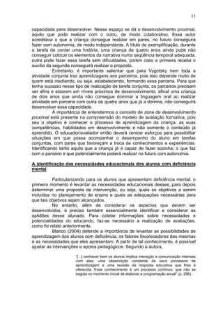 13
capacidade para desenvolver. Nesse espaço se dá o desenvolvimento proximal,
aquilo que pode realizar com o outro, de modo colaborativo. Esse autor
acreditava o que a criança consegue realizar em pares, no futuro conseguirá
fazer com autonomia, de modo independente. A título de exemplificação, durante
a tarefa de contar uma história, uma criança de quatro anos ainda pode não
conseguir colocar os elementos da narrativa numa seqüência temporal adequada,
outra pode fazer essa tarefa sem dificuldades, porém caso a primeira receba o
auxílio da segunda conseguirá realizar o proposto.
Entretanto, é importante salientar que para Vygotsky nem toda a
atividade conjunta traz aprendizagens aos parceiros, pois isso depende muito de
quem está mediando, ou seja, estabelecendo, formando essa parceria. Para que
tenha sucesso nesse tipo de realização de tarefa conjunta, os parceiros precisam
ser afins e estarem em níveis próximos de desenvolvimento, afinal uma criança
de dois anos que ainda não consegue dominar a linguagem oral ao realizar
atividade em parceria com outra de quatro anos que já a domina, não conseguirá
desenvolver essa capacidade.
A importância de entendermos o conceito de zona de desenvolvimento
proximal está presente na compreensão do modelo de avaliação formativa, pois
seu o objetivo é conhecer o processo de aprendizagem da criança, as suas
competências, habilidades em desenvolvimento e não somente o conteúdo já
aprendido. O educador/avaliador então deverá centrar esforços para possibilitar
situações em que possa acompanhar o desempenho do aluno em tarefas
conjuntas, com pares que favoreçam a troca de conhecimentos e experiências.
Identificando tanto aquilo que a criança já é capaz de fazer sozinha, o que faz
com o parceiro e que potencialmente poderá realizar no futuro com autonomia.
A identificação das necessidades educacionais dos alunos com deficiência
mental
Particularizando para os alunos que apresentam deficiência mental, o
primeiro momento é levantar as necessidades educacionais desses, para depois
determinar uma proposta de intervenção, ou seja, quais os objetivos a serem
incluídos no planejamento de ensino e quais as adequações necessárias para
que tais objetivos sejam alcançados.
No entanto, além de considerar os aspectos que devem ser
desenvolvidos, é preciso também essencialmente identificar e considerar as
aptidões desse alunado. Para coletar informações sobre necessidades e
potencialidades do educando, faz-se necessário a realização de avaliações,
como foi relato anteriormente.
Blanco (2004) defende a importância de levantar as possibilidades de
aprendizagem dos alunos com deficiência, os fatores favorecedores das mesmas
e as necessidades que eles apresentam. A partir de tal conhecimento, é possível
ajustar as intervenções e apoios pedagógicos. Segundo a autora,
“[...] conhecer bem os alunos implica interação e comunicação intensas
com eles, uma observação constante de seus processos de
aprendizagem e uma revisão da resposta educativa que lhes é
oferecida. Esse conhecimento é um processo contínuo, que não se
esgota no momento inicial de elaborar a programação anual” (p. 296).
 