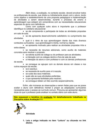 14
Além disso, a avaliação, no contexto escolar, deverá envolver todos
os profissionais da escola, que direta ou indiretamente atuam com o aluno, tendo
como objetivo o estabelecimento de uma proposta pedagógica e implementação
de atividades a serem desenvolvidas, durante o processo de ensino e
aprendizagem que estejam em consonância com as necessidades educacionais
especiais do aluno com deficiência.
Como com qualquer outro aluno é importante que o professor
identifique no cotidiano educacional:
• se ele compreende e participada de todas as atividades propostas
em sala de aula;
• se ele apresenta desenvolvimento satisfatório no cumprimento das
atividades;
• qual é o ritmo de sua aprendizagem diante dos mais diversos
conteúdos curriculares - sua aprendizagem é lenta, normal ou rápida;
• se apresenta motivado para realizar as atividades propostas intra e
extra-classe;
• se necessita de recursos adicionais, como auxílio de materiais
concretos para resolver o proposto;
• se solicita auxílio do colega ou do professor para as atividades;
• a interação com os colegas dentro e fora de sala de aula;
• a interação do aluno e com professor e com os demais profissionais
da escola;
• se consegue se agrupar com os demais alunos em classe e nos
outros espaços da escola;
• se é assíduo;
• se necessita de auxílio para vir à escola;
• se cuida dos seus materiais;
• quais são as suas atividades preferidas;
• o que apresenta facilidade para resolver;
• se consegue relatar um fato ocorrido seqüencialmente.
Enfim, são inúmeras as observações a serem feitas para que se possa
avaliar o aluno com deficiência mental e propor as adaptações curriculares
necessárias para o acesso ao currículo comum. Procurou-se apresentar algumas
dicas do que o professor pode analisar no contato diário com este aluno.
Não esqueçam a temática da avaliação foi detalhadamente trabalhada na
Disciplina sobre Avaliação!!!!!!!
Atividade
1. Leia o artigo indicado no item “Leitura” ou clicando no link
abaixo.
 