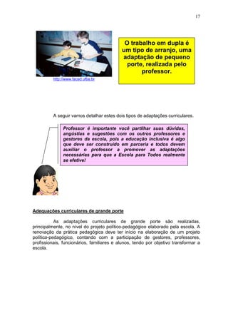 17
http://www.faced.ufba.br
A seguir vamos detalhar estes dois tipos de adaptações curriculares.
Adequações curriculares de grande porte
As adaptações curriculares de grande porte são realizadas,
principalmente, no nível do projeto político-pedagógico elaborado pela escola. A
renovação da prática pedagógica deve ter início na elaboração de um projeto
político-pedagógico, contando com a participação de gestores, professores,
profissionais, funcionários, familiares e alunos, tendo por objetivo transformar a
escola.
Professor é importante você partilhar suas dúvidas,
angústias e sugestões com os outros professores e
gestores da escola, pois a educação inclusiva é algo
que deve ser construído em parceria e todos devem
auxiliar o professor a promover as adaptações
necessárias para que a Escola para Todos realmente
se efetive!
O trabalho em dupla é
um tipo de arranjo, uma
adaptação de pequeno
porte, realizada pelo
professor.
 