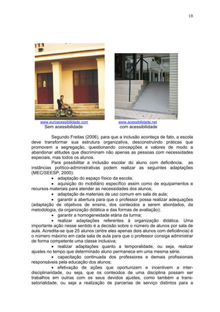 18
www.euroacessibilidade.com www.acessibilidade.net
Sem acessibilidade com acessibilidade
Segundo Freitas (2006), para que a inclusão aconteça de fato, a escola
deve transformar sua estrutura organizativa, desconstruindo práticas que
promovem a segregação, questionando concepções e valores de modo a
abandonar atitudes que discriminam não apenas as pessoas com necessidades
especiais, mas todos os alunos.
Para possibilitar a inclusão escolar do aluno com deficiência, as
instâncias político-administrativas podem realizar as seguintes adaptações
(MEC/SEESP, 2000):
• adaptação do espaço físico da escola;
• aquisição do mobiliário específico assim como de equipamentos e
recursos materiais para atender as necessidades dos alunos;
• adaptação de materiais de uso comum em sala de aula;
• garantir a abertura para que o professor possa realizar adequações
(adaptação de objetivos de ensino, dos conteúdos a serem abordados, da
metodologia, da organização didática e das formas de avaliação);
• garantir a homogeneidade etária da turma;
• realizar adaptações referentes à organização didática. Uma
importante ação nesse sentido é a decisão sobre o número de alunos por sala de
aula. Acredita-se que 25 alunos (entre eles apenas dois alunos com deficiência) é
o número máximo em cada sala de aula para que o professor consiga administrar
de forma competente uma classe inclusiva;
• realizar adaptações quanto a temporalidade, ou seja, realizar
ajustes no tempo que determinado aluno permanece em uma mesma série.
• capacitação continuada dos professores e demais profissionais
responsáveis pela educação dos alunos;
• efetivação de ações que oportunizem e incentivem a inter-
disciplinaridade, ou seja, que os conteúdos de uma disciplina possam ser
trabalhos em outras com os seus devidos ajustes, como também a trans-
setorialidade, ou seja a realização de parcerias de serviço distintos para a
 