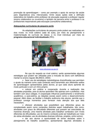 19
promoção da aprendizagem – como por exemplo o apoio do serviço da saúde
para diagnósticos e/ou intervenções. Entre essas ações está a definição
sistemática do trabalho entre professor de educação especial e professor regular
(ensino colaborativo ou co-ensino) e também da parceria entre o professor e os
profissionais responsáveis pela educação (consultoria colaborativa).
Adequações curriculares de pequeno porte
As adaptações curriculares de pequeno porte podem ser realizadas em
dois níveis: no nível coletivo (sala de aula), por meio do planejamento e
implementação do currículo da classe, e no nível individual, por meio do
programa educacional individualizado (PEI).
www.educacao.sp.gov.br
No que diz respeito ao nível coletivo, serão apresentadas algumas
estratégias que podem ser utilizadas para a inclusão do aluno com deficiência
mental no ensino regular (BLANCO, 2004):
• fazer uso de estratégias metodológicas diversificadas que permitam
o ajuste da maneira como cada conteúdo será transmitido aos diferentes estilos
de aprendizagem apresentados pelos alunos, já que cada aluno aprende de
modo particular e com um ritmo próprio;
• colocar em prática a cooperação durante a realização das
atividades propostas, pois os alunos aprendem não apenas com o professor, mas
também com seus colegas. A cooperação influencia positivamente o rendimento
acadêmico, a auto-estima, as relações sociais assim como o desenvolvimento
pessoal. Além disso, ao facilitar o trabalho autônomo dos alunos, permite que o
professor consiga momentos para fornecer mais atenção aos que dela
necessitam;
• oferecer atividades que possibilitem que diferentes graus de
complexidade assim como conteúdos distintos sejam trabalhados, tais como,
atividades com graus de dificuldade diferentes que possam ser executadas de
maneiras diversas; uma mesma atividade para trabalhar conteúdos com níveis
diferentes de dificuldades; uso do mesmo conteúdo pode ser trabalhado por meio
de várias atividades; uso de atividades diversas (oficinas, projetos, entre outros);
• dar aos alunos a oportunidade de tomar decisões sobre o
planejamento do trabalho acadêmico, apresentando algumas atividades e
 