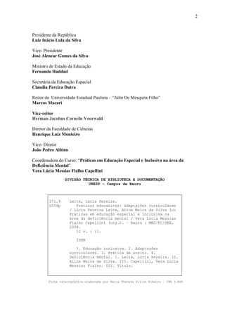 2
Presidente da República
Luiz Inácio Lula da Silva
Vice- Presidente
José Alencar Gomes da Silva
Ministro de Estado da Educação
Fernando Haddad
Secretária da Educação Especial
Claudia Pereira Dutra
Reitor da Universidade Estadual Paulista – “Júlio De Mesquita Filho”
Marcos Macari
Vice-reitor
Herman Jacobus Cornelis Voorwald
Diretor da Faculdade de Ciências
Henrique Luiz Monteiro
Vice- Diretor
João Pedro Albino
Coordenadora do Curso: “Práticas em Educação Especial e Inclusiva na área da
Deficiência Mental”.
Vera Lúcia Messias Fialho Capellini
DIVISÃO TÉCNICA DE BIBLIOTECA E DOCUMENTAÇÃO
UNESP – Campus de Bauru
371.9
L554p
Leite, Lúcia Pereira.
Práticas educativas: adaptações curriculares
/ Lúcia Pereira Leite, Aline Maira da Silva In:
Práticas em educação especial e inclusiva na
área da deficiência mental / Vera Lúcia Messias
Fialho Capellini (org.). – Bauru : MEC/FC/SEE,
2008.
12 v. : il.
ISBN
1. Educação inclusiva. 2. Adaptações
curriculares. 3. Prática de ensino. 4.
Deficiência mental. I. Leite, Lúcia Pereira. II.
Aline Maira da Silva. III. Capellini, Vera Lúcia
Messias Fialho. III. Título.
Ficha catalográfica elaborada por Maria Thereza Pillon Ribeiro – CRB 3.869
 