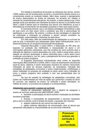 21
Em relação à importância de levantar os interesses dos alunos, Iverson
(1999) explica que tal levantamento aumenta o envolvimento desses alunos e a
compreensão quanto ao conteúdo tratado. Além disso, quando o planejamento
de ensino desconsidera as fontes de interesse, há aumento em relação à
emissão de comportamentos disruptivos. No entanto, a autora destaca que, como
planejar aulas que atendam aos interesses de todos os alunos é uma tarefa muito
difícil, o ideal é atentar para os interesses dos alunos com deficiência, já que a
dificuldade de envolvimento nas atividades propostas é maior para esses alunos.
É importante lembrar, que o uso dessas estratégias irá beneficiar a sala
de aula como um todo assim como o professor que terá a oportunidade de
aperfeiçoar a sua prática. No entanto, a prática de tais estratégias irá depender
da criatividade e motivação do professor e devem sempre considerar as
necessidades, potencialidade e interesses de cada aluno.
Em vista disso, além da implementação de adaptações no currículo da
sala de aula, é necessário que adequações sejam feitas individualmente, com o
desenvolvimento de um programa educacional individualizado.
Segundo McLoughlin e Lewis (2001), a elaboração do PEI deve ser
baseada na avaliação das habilidades e necessidades do aluno e em
informações adicionais necessárias, que irão constituir-se como subsídio para a
definição de objetivos a serem alcançados em curto, médio e longo prazo, para a
seleção de serviços apropriados a serem oferecidos para o aluno assim como
mudanças curriculares e, por fim, para o planejamento de forma que garantam a
avaliação do próprio programa.
O programa educacional individualizado deve conter as seguintes
informações (MCLOUGHLIN e LEWIS, 2001): níveis de desempenho educacional
atual do aluno; objetivos a serem alcançados expostos de maneira mensurável;
indicações de apoio de serviços especiais, se necessários; indicação das
estratégias de adaptações curriculares a serem implementadas; modificações a
serem realizadas no processo de avaliação do aluno assim como indicação de
como o próprio programa será avaliado e com que periodicidade isso irá
acontecer.
No que diz respeito às estratégias de adaptações curriculares, elas
podem ser implementadas por meio de ações que oportunize o acesso do aluno
ao currículo, nos objetivos de ensino, no conteúdo a serem abordados, no
método de ensino, no processo de avaliação e na temporalidade.
Adaptações para garantir o acesso ao currículo
Quanto às adequações realizadas com o objetivo de assegurar o
acesso ao currículo, podemos citar (MEC/SEESP, 2000):
• favorecer a participação do aluno durante a realização da atividades
escolares propostas;
• levantar a necessidade de equipamentos e recursos necessário
para o aluno e solicitar, junto à direção da escola, a aquisição dos mesmos;
• adaptar materiais de uso comum em sala de aula;
• adotar sistemas alternativos de comunicação, para os alunos que
apresentam dificuldade ou impossibilidade de se comunicar oralmente;.
Promover
acesso ao
currículo é
dar
oportunidade.
 