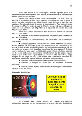 23
Ainda em relação a tais adequações, existem algumas ações que
podem ser colocadas em prática para atender especificamente às necessidades
do aluno com deficiência mental.
Nesse caso, primeiramente devemos considerar que o processo de
apropriar o conhecimento tem como base os conhecimentos que o aluno já
possui, ou seja, conhecimentos adquiridos de modo informal e, também, por
processos formais anteriores de ensino e aprendizagem. Tais conhecimentos
devem ser identificados pelo professor e utilizados como ponto de partida para a
ampliação dos conceitos já adquiridos e a aquisição de novos conceitos
(MEC/SEESP, 2000).
Além disso, outras providências mais específicas podem ser tomadas
(MEC/SEESP, 2000):
• colocar o aluno em uma posição que lhe permita obter facilmente a
atenção do professor;
• estimular o desenvolvimento de habilidades de comunicação
interpessoal;
• identificar e oferecer o apoio de que a criança necessita. Em relação
a esse aspecto, Sá (2006) esclarece que o apoio pode ser caracterizado em
termos de intensidade, sendo classificado em intermitente (quando se dá em
momentos de crises e em situações específicas de aprendizagem); limitado
(reforço pedagógico para algum conteúdo abordado); extensivo (sala de recursos
ou de apoio pedagógico, atendimento complementar ao da classe regular
realizado por professores especializados); pervasivo (alta intensidade, longa
duração ou ao longo da vida para alunos com deficiências múltiplas ou
agravantes, envolvendo equipes e muitos ambientes de atendimento);
• estimular o desenvolvimento de habilidades de autocuidado;
• estimular a atenção do aluno para as atividades escolares
propostas;
• ensinar o aluno a pedir informações e solicitar ajuda, estimulando,
com isso, a sua autonomia.
Adaptação de objetivos
http://bardo.castelodotempo.com
O professor pode realizar ajustes em relação aos objetivos
pedagógicos presentes em seu planejamento de ensino e também definindo os
Objetivos são os
caminhos
cuidadosamente
traçados para
alcançar as
metas.
 