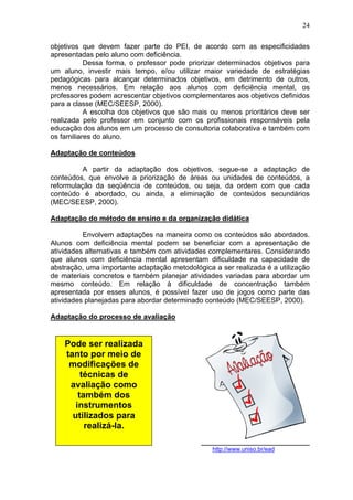 24
objetivos que devem fazer parte do PEI, de acordo com as especificidades
apresentadas pelo aluno com deficiência.
Dessa forma, o professor pode priorizar determinados objetivos para
um aluno, investir mais tempo, e/ou utilizar maior variedade de estratégias
pedagógicas para alcançar determinados objetivos, em detrimento de outros,
menos necessários. Em relação aos alunos com deficiência mental, os
professores podem acrescentar objetivos complementares aos objetivos definidos
para a classe (MEC/SEESP, 2000).
A escolha dos objetivos que são mais ou menos prioritários deve ser
realizada pelo professor em conjunto com os profissionais responsáveis pela
educação dos alunos em um processo de consultoria colaborativa e também com
os familiares do aluno.
Adaptação de conteúdos
A partir da adaptação dos objetivos, segue-se a adaptação de
conteúdos, que envolve a priorização de áreas ou unidades de conteúdos, a
reformulação da seqüência de conteúdos, ou seja, da ordem com que cada
conteúdo é abordado, ou ainda, a eliminação de conteúdos secundários
(MEC/SEESP, 2000).
Adaptação do método de ensino e da organização didática
Envolvem adaptações na maneira como os conteúdos são abordados.
Alunos com deficiência mental podem se beneficiar com a apresentação de
atividades alternativas e também com atividades complementares. Considerando
que alunos com deficiência mental apresentam dificuldade na capacidade de
abstração, uma importante adaptação metodológica a ser realizada é a utilização
de materiais concretos e também planejar atividades variadas para abordar um
mesmo conteúdo. Em relação à dificuldade de concentração também
apresentada por esses alunos, é possível fazer uso de jogos como parte das
atividades planejadas para abordar determinado conteúdo (MEC/SEESP, 2000).
Adaptação do processo de avaliação
http://www.uniso.br/ead
Pode ser realizada
tanto por meio de
modificações de
técnicas de
avaliação como
também dos
instrumentos
utilizados para
realizá-la.
 
