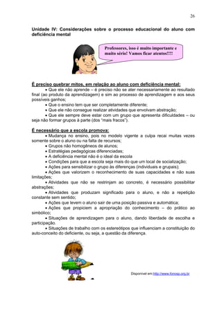 26
Unidade IV: Considerações sobre o processo educacional do aluno com
deficiência mental
É preciso quebrar mitos, em relação ao aluno com deficiência mental:
• Que ele não aprende – é preciso não se ater necessariamente ao resultado
final (ao produto da aprendizagem) e sim ao processo de aprendizagem e aos seus
possíveis ganhos;
• Que o ensino tem que ser completamente diferente;
• Que ele não consegue realizar atividades que envolvam abstração;
• Que ele sempre deve estar com um grupo que apresenta dificuldades – ou
seja não formar grupos à parte (dos “mais fracos”).
É necessário que a escola promova:
• Mudança no ensino, pois no modelo vigente a culpa recai muitas vezes
somente sobre o aluno ou na falta de recursos;
• Grupos não homogêneos de alunos;
• Estratégias pedagógicas diferenciadas;
• A deficiência mental não é o ideal da escola
• Condições para que a escola seja mais do que um local de socialização;
• Ações para sensibilizar o grupo às diferenças (individuais e grupais);
• Ações que valorizem o reconhecimento de suas capacidades e não suas
limitações;
• Atividades que não se restrinjam ao concreto, é necessário possibilitar
abstrações;
• Atividades que produzam significado para o aluno, e não a repetição
constante sem sentido;
• Ações que levem o aluno sair de uma posição passiva e automática;
• Ações que propiciem a apropriação do conhecimento – do prático ao
simbólico;
• Situações de aprendizagem para o aluno, dando liberdade de escolha e
participação.
• Situações de trabalho com os estereótipos que influenciam a constituição do
auto-conceito do deficiente, ou seja, a questão da diferença.
Disponível em:http://www.fonosp.org.br
Professores, isso é muito importante e
muito sério! Vamos ficar atentos!!!!
 
