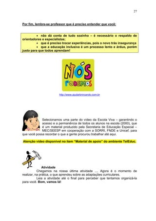 27
Por fim, lembre-se professor que é preciso entender que você:
• não dá conta de tudo sozinho – é necessário o respaldo de
orientadores e especialistas;
• que é preciso trocar experiências, pois o novo trás insegurança
• que a educação inclusiva é um processo lento e árduo, porém
justo para que todos aprendam!
http://www.ajudarbrincando.com.br
Selecionamos uma parte do vídeo da Escola Viva – garantindo o
acesso e a permanência de todos os alunos na escola (2000), que
é um material produzido pela Secretaria de Educação Especial –
MEC/SEESP em cooperação com a SORRI, FNDE e Unicef, para
que você possa recordar o que a gente procurou trabalhar até aqui.
Atenção vídeo disponível no item “Material de apoio” do ambiente TelEduc.
Atividade
Chegamos na nossa última atividade .... Agora é o momento de
realizar, na prática, o que aprendeu sobre as adaptações curriculares.
Leia a atividade até o final para perceber que tentamos organizá-la
para você. Bom, vamos lá!
 