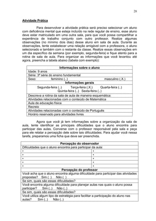 28
Atividade Prática
Para desenvolver a atividade prática será preciso selecionar um aluno
com deficiência mental que esteja incluído na rede regular de ensino, esse aluno
deve estar matriculado em uma outra sala, para que você possa compartilhar a
experiência de trabalho conjunto com outro professor. Realize algumas
observações (no mínimo dois dias) desse aluno em sala de aula. Durante as
observações, tente estabelecer uma relação amigável com a professora, o aluno
selecionado e também com o restante da classe. Realize essas observações em
um dia específico da semana (por exemplo, segunda-feira) e fique atento para a
rotina de sala de aula. Para organizar as informações que você levantou até
agora, preencha a tabela abaixo (tabela com exemplo):
Informações sobre o aluno
Idade: 9 anos
Série: 3ª série do ensino fundamental
Sexo: feminino (..) masculino (.X.)
Informações gerais
Segunda-feira (..) Terça-feira (.X.) Quarta-feira (..)
Quinta-feira (..) Sexta-feira (..)
Descreva a rotina da sala de aula de maneira esquemática:
Atividades relacionadas com o conteúdo de Matemática
Aula de educação física
Recreio
Atividades relacionadas com o conteúdo de Português
Horário reservado para atividades livres
Agora que você já tem informações sobre a organização da sala de
aula, tente identificar as principais dificuldades que o aluno encontra para
participar das aulas. Converse com o professor responsável pela sala e peça
para ele relatar a percepção dele sobre tais dificuldades. Para ajudar você nessa
tarefa, preparamos uma ficha que deve ser preenchida.
Percepção do observador
Dificuldades que o aluno encontra para participar da aula:
• •
• •
• •
• •
• •
Percepção do professor
Você acha que o aluno encontra alguma dificuldade para participar das atividades
propostas? Sim ( ) Não ( )
Se sim, quais são essas dificuldades?
Você encontra alguma dificuldade para planejar aulas nas quais o aluno possa
participar? Sim (..) Não (..)
Se sim, quais são essas dificuldades?
Você utiliza algum tipo de estratégia para facilitar a participação do aluno nas
aulas? Sim (..) Não (..)
 