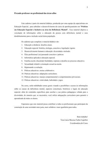 3
Prezado professor ou profissional das áreas afins
Este caderno é parte do material didático, produzido por uma equipe de especialistas em
Educação Especial, para subsidiar o desenvolvimento do curso de aperfeiçoamento em “Práticas
em Educação Especial e Inclusiva na área da Deficiência Mental”. Esse material objetiva a
veiculação de informações sobre a educação da pessoa com deficiência mental e seus
desdobramentos para a inclusão social desta população.
Os cadernos que compõem o material didático são:
1. Educação a distância: desafios atuais.
2. Educação especial: história, etiologia, conceitos e legislação vigente.
3. Desenvolvimento humano e educação: diversidade e inclusão.
4. Ética profissional: (re) pensando conceitos e práticas.
5. Informática aplicada à educação especial.
6. Família-escola: discutindo finalidades, rupturas e desafios no processo educativo.
7. Sexualidade infantil e orientação sexual na escola.
8. Repensando a avaliação.
9. Práticas educativas: ensino colaborativo.
10. Práticas educativas: adaptações curriculares.
11. Práticas educativas: manejo comportamental e comportamentos pró-sociais.
12. Práticas educativas: criatividade, ludicidade e jogos.
No curso, serão trabalhados temas gerais visando a possibilitar o acesso às informações
sobre as causas da deficiência mental, aspectos conceituais, históricos e legais da educação
especial, além de conteúdos específicos para auxiliar a sua prática pedagógica voltada para a
diversidade, de maneira que, se necessário, você utilize adequações curriculares para garantir o
aprendizado de todos os alunos.
Esperamos que este material possa contribuir a todos os profissionais que participam da
construção de uma sociedade mais justa, mais solidária e mais igualitária para todos.
Bom trabalho!
Vera Lúcia Messias Fialho Capellini
Coordenadora do Curso
 