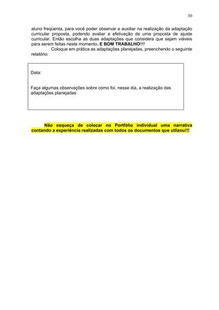 30
aluno freqüenta, para você poder observar e auxiliar na realização da adaptação
curricular proposta, podendo avaliar a efetivação de uma proposta de ajuste
curricular. Então escolha as duas adaptações que considera que sejam viáveis
para serem feitas neste momento. E BOM TRABALHO!!!!
Coloque em prática as adaptações planejadas, preenchendo o seguinte
relatório:
Não esqueça de colocar no Portfólio individual uma narrativa
contando a experiência realizadas com todos os documentos que utlizou!!!
Data:
Faça algumas observações sobre como foi, nesse dia, a realização das
adaptações planejadas
 