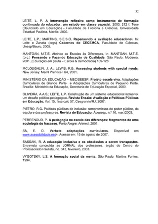 32
LEITE, L. P. A intervenção reflexiva como instrumento de formação
continuada do educador: um estudo em classe especial. 2003. 212 f. Tese
(Doutorado em Educação) - Faculdade de Filosofia e Ciências, Universidade
Estadual Paulista, Marília, 2003.
LEITE, L.P.; MARTINS, S.E.S.O. Repensando a avaliação educacional. In:
Leite e Zanata (orgs) Cadernos do CECEMCA, Faculdade de Ciências,
Unesp/Bauru, 2005.
MANTOAN, M.T.E. Abrindo as Escolas ás Diferenças. In: MANTOAN, M.T.E.
(org.) Pensando e Fazendo Educação de Qualidade. São Paulo: Moderna,
2001. (Educação em pauta – Escola & Democracia) 109-128
MCLOUGHLIN, J. A.; LEWIS, R.B. Assessing students with special needs.
New Jersey: Merril Prentice Hall, 2001.
MINISTÉRIO DA EDUCAÇÃO – MEC/SEESP. Projeto escola viva. Adaptações
Curriculares de Grande Porte e Adaptações Curriculares de Pequeno Porte.
Brasília: Ministério da Educação, Secretaria de Educação Especial, 2000.
OLIVEIRA, A.A.S.; LEITE, L.P. Construção de um sistema educacional inclusivo:
um desafio político-pedagógico. Revista Ensaio: Avaliação e Políticas Públicas
em Educação. Vol. 15, fascículo 57, Cesgranrio/RJ, 2007.
PIETRO, R.G. Políticas públicas de inclusão: compromissos do poder público, da
escola e dos professores. Revista de Educação, Apeoesp, n.º 16, mar./2003.
PERRENOUD, P. A pedagogia na escola das diferenças: fragmentos de uma
sociologia do fracasso. Porto Alegre: Artmed, 2001.
SÁ, E. D. Verbete adaptações curriculares. Disponível em
www.acessibilidade.net>. Acesso em: 15 de agosto de 2007.
SASSAKI, R. A educação inclusiva e os obstáculos a serem transpostos.
Entrevista concedida ao JORNAL dos professores, órgão do Centro do
Professorado Paulista, no. 343, fevereiro, 2003.
VYGOTSKY, L.S. A formação social da mente. São Paulo: Martins Fontes,
1994.
 