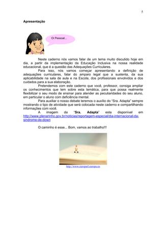 5
Apresentação
Neste caderno nós vamos falar de um tema muito discutido hoje em
dia, a partir da implementação da Educação Inclusiva na nossa realidade
educacional, que é a questão das Adequações Curriculares.
Para isso, nós vamos começar apresentando a definição de
adequações curriculares, falar do amparo legal que a sustenta, da sua
aplicabilidade na sala de aula e na Escola, dos profissionais envolvidos e dos
cuidados para a sua elaboração.
Pretendemos com este caderno que você, professor, consiga ampliar
os conhecimentos que tem sobre esta temática, para que possa realmente
flexibilizar o seu modo de ensinar para atender as peculiaridades do seu aluno,
em particular o aluno com deficiência mental.
Para auxiliar o nosso debate teremos o auxílio do “Sra. Adapta” sempre
mostrando o tipo de atividade que será colocada neste caderno e compartilhando
informações com você.
A imagem da “Sra. Adapta” esta disponível em
http://www.plenarinho.gov.br/noticias/reportagem-especial/dia-internacional-da-
sindrome-de-down
O caminho é esse... Bom, vamos ao trabalho!!!
http://www.europarl.europa.eu
Oi Pessoal...
 